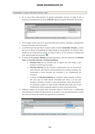 ADOBE DREAMWEAVER CS5
104
Comprobar si nuestro sitio tiene vínculos rotos
1. En el menú Sitio seleccionamos la opción Comprobar vínculos en todo el sitio o
pulsamos la combinación de teclas CTRL+F8. Aparece el panel Verificador de vínculos.
2. En la imagen vemos que no se ha encontrado dos archivos enlazados, posiblemente
porque el nombre esté mal escrito.
3. Lo primero que hay que hacer es pulsar sobre el botón Comprobar vínculos, a través
del cual se ofrece la posibilidad de elegir dónde se comprobarán los vínculos rotos.
Puede ser en el documento actual, en todo el sitio, o en los archivos o carpetas del
sitio seleccionados previamente.
4. A través del desplegable Mostrar hay que especificar si han de mostrarse los Vínculos
rotos, los Vínculos externos o Archivos huérfanos.
 Vínculos rotos son los vínculos que no siguen una ruta válida, o que
enlazan a archivo que no existe.
 Vínculos externos son los vínculos a documentos que se encuentran
fuera del sitio, pero que no necesariamente son vínculos erróneos. No
comprueba si estos vínculos son correctos o no, simplemente los
enumera.
 A través de Vínculos huérfanos se muestran todos aquellos archivos
del sitio que no están siendo vinculados por otros, a la vez que
tampoco contienen vínculos a otros documentos. Estos documentos,
en ocasiones, pueden no estar siendo utilizados para nada, por lo que
simplemente están ocupando espacio en disco innecesariamente.
5. Podemos reparar los vínculos rotos pulsando sobre el vínculo roto y modificando
directamente el nombre del documento en el panel, o nos permite buscarlo a través
del icono con forma de carpeta que aparecerá a su derecha.
 