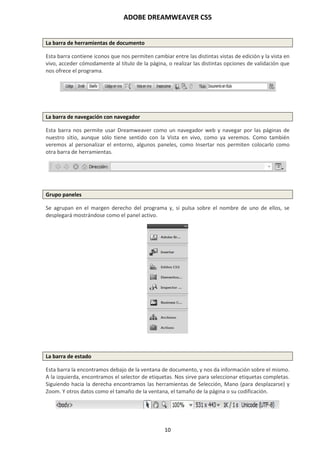 ADOBE DREAMWEAVER CS5
10
La barra de herramientas de documento
Esta barra contiene iconos que nos permiten cambiar entre las distintas vistas de edición y la vista en
vivo, acceder cómodamente al título de la página, o realizar las distintas opciones de validación que
nos ofrece el programa.
La barra de navegación con navegador
Esta barra nos permite usar Dreamweaver como un navegador web y navegar por las páginas de
nuestro sitio, aunque sólo tiene sentido con la Vista en vivo, como ya veremos. Como también
veremos al personalizar el entorno, algunos paneles, como Insertar nos permiten colocarlo como
otra barra de herramientas.
Grupo paneles
Se agrupan en el margen derecho del programa y, si pulsa sobre el nombre de uno de ellos, se
desplegará mostrándose como el panel activo.
La barra de estado
Esta barra la encontramos debajo de la ventana de documento, y nos da información sobre el mismo.
A la izquierda, encontramos el selector de etiquetas. Nos sirve para seleccionar etiquetas completas.
Siguiendo hacia la derecha encontramos las herramientas de Selección, Mano (para desplazarse) y
Zoom. Y otros datos como el tamaño de la ventana, el tamaño de la página o su codificación.
 
