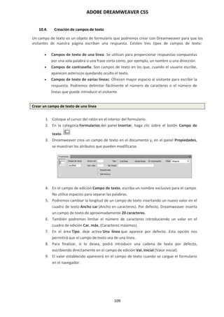 ADOBE DREAMWEAVER CS5
109
10.4. Creación de campos de texto
Un campo de texto es un objeto de formulario que podremos crear con Dreamweaver para que los
visitantes de nuestra página escriban una respuesta. Existen tres tipos de campos de texto:
 Campos de texto de una línea: Se utilizan para proporcionar respuestas compuestas
por una sola palabra o una frase corta como, por ejemplo, un nombre o una dirección.
 Campos de contraseña: Son campos de texto en los que, cuando el usuario escribe,
aparecen asteriscos quedando oculto el texto.
 Campos de texto de varias líneas: Ofrecen mayor espacio al visitante para escribir la
respuesta. Podremos delimitar fácilmente el número de caracteres o el número de
líneas que puede introducir el visitante.
Crear un campo de texto de una línea
1. Coloque el cursor del ratón en el interior del formulario.
2. En la categoría Formularios del panel Insertar, haga clic sobre el botón Campo de
texto.
3. Dreamweaver crea un campo de texto en el documento y, en el panel Propiedades,
se muestran los atributos que pueden modificarse.
4. En el campo de edición Campo de texto, escriba un nombre exclusivo para el campo.
No utilice espacios para separar las palabras.
5. Podremos cambiar la longitud de un campo de texto insertando un nuevo valor en el
cuadro de texto Ancho car (Ancho en caracteres). Por defecto, Dreamweaver inserta
un campo de texto de aproximadamente 20 caracteres.
6. También podremos limitar el número de caracteres introduciendo un valor en el
cuadro de edición Car. máx. (Caracteres máximos).
7. En el área Tipo, deje activa Una línea que aparece por defecto. Esta opción nos
permitirá que el campo de texto sea de una línea.
8. Para finalizar, si lo desea, podrá introducir una cadena de texto por defecto,
escribiendo directamente en el campo de edición Val. Inicial (Valor inicial).
9. El valor establecido aparecerá en el campo de texto cuando se cargue el formulario
en el navegador.
 