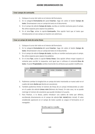 ADOBE DREAMWEAVER CS5
110
Crear campos de contraseña
1. Coloque el cursor del ratón en el interior del formulario.
2. En la categoría Formularios del panel Insertar, haga clic sobre el botón Campo de
texto. Dreamweaver crea un campo de texto en el documento.
3. En el campo de edición Campo de texto, escriba un nombre exclusivo para el campo.
No utilice espacios para separar las palabras.
4. En el área Tipo, active la opción Contraseña. Esta opción hará que el texto que
introduzcamos en ese campo se muestre con asteriscos.
Crear un campo de texto de varias líneas
1. Coloque el cursor del ratón en el interior del formulario.
2. En la categoría Formularios del panel Insertar, haga clic sobre el botón Campo de
texto. Dreamweaver crea un campo de texto en el documento.
3. En el campo de edición Campo de texto, escriba un nombre exclusivo para el campo.
No utilice espacios para separar las palabras.
4. En el área Tipo, active la opción Varias líneas. Esta opción ofrece mayor espacio al
visitante para escribir la respuesta; será igual que si utilizase el comando Área de
texto. El panel Propiedades cambia mostrando los atributos que pueden modificarse.
5. Podremos cambiar la longitud de un campo de texto insertando un nuevo valor en el
cuadro de texto Ancho car (Ancho en caracteres).
6. También podremos limitar el número de líneas de un campo introduciendo un valor
en el cuadro de edición Líneas núm (Número de líneas). En este caso, no se puede
restringir el número de caracteres que puede introducir el usuario.
7. Para finalizar, si lo desea, podrá introducir una cadena de texto por defecto,
escribiendo directamente en el campo de edición Val. inicial(Valor inicial). El valor
establecido aparecerá en el campo de texto cuando se cargue el formulario en el
navegador.
 