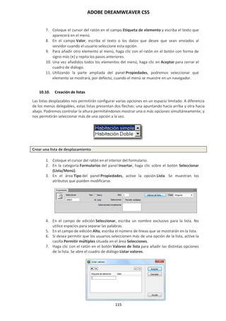 ADOBE DREAMWEAVER CS5
115
7. Coloque el cursor del ratón en el campo Etiqueta de elemento y escriba el texto que
aparecerá en el menú.
8. En el campo Valor, escriba el texto o los datos que desee que sean enviados al
servidor cuando el usuario seleccione esta opción.
9. Para añadir otro elemento al menú, haga clic con el ratón en el botón con forma de
signo más (+) y repita los pasos anteriores.
10. Una vez añadidos todos los elementos del menú, haga clic en Aceptar para cerrar el
cuadro de diálogo.
11. Utilizando la parte ampliada del panel Propiedades, podremos seleccionar qué
elemento se mostrará, por defecto, cuando el menú se muestre en un navegador.
10.10. Creación de listas
Las listas desplazables nos permitirán configurar varias opciones en un espacio limitado. A diferencia
de los menús delegables, estas listas presentan dos flechas: una apuntando hacia arriba y otra hacia
abajo. Podremos controlar la altura permitiéndonos mostrar una o más opciones simultáneamente; y
nos permitirán seleccionar más de una opción a la vez.
Crear una lista de desplazamiento
1. Coloque el cursor del ratón en el interior del formulario.
2. En la categoría Formularios del panel Insertar, haga clic sobre el botón Seleccionar
(Lista/Menú).
3. En el área Tipo del panel Propiedades, active la opción Lista. Se muestran los
atributos que pueden modificarse.
4. En el campo de edición Seleccionar, escriba un nombre exclusivo para la lista. No
utilice espacios para separar las palabras.
5. En el campo de edición Alto, escriba el número de líneas que se mostrarán en la lista.
6. Si desea permitir que los usuarios seleccionen más de una opción de la lista, active la
casilla Permitir múltiples situada en el área Selecciones.
7. Haga clic con el ratón en el botón Valores de lista para añadir las distintas opciones
de la lista. Se abre el cuadro de diálogo Listar valores.
 