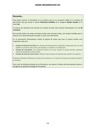 ADOBE DREAMWEAVER CS5
118
Recuerda…
Para poder insertar un formulario en el contorno que no se encuentra visible en la ventana de
documento hay que activar la opción Elementos invisibles de la categoría Ayudas visuales en el
menú Ver.
El número de caracteres que permite los campos de texto para insertar Dreamweaver son de 20
caracteres.
No se puede utilizar los campos de textos ocultos para introducir datos, son campos invisibles que se
colocan en un documento para recopilar o enviar una información.
En un documento Dreamweaver existen 3 campos de textos para que el usuario escriba unas
respuestas, estos son:
 Campos de texto de una línea: Se utilizan para proporcionar respuestas compuestas por una sola
palabra o una frase corta como, por ejemplo, un nombre o una dirección.
 Campos de contraseña: Son campos de texto en los que, cuando el usuario escribe, aparecen
asteriscos quedando oculto el texto.
 Campos de texto de varias líneas: Ofrecen mayor espacio al visitante para escribir la respuesta.
Podremos delimitar fácilmente el número de caracteres o el número de líneas que puede introducir
el visitante.
Para crear las distintas entradas de un formulario, nos vamos a la Barra de herramientas Insertar y
escogemos la pestaña de Categoría Formularios.
 