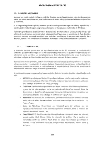 ADOBE DREAMWEAVER CS5
129
13. ELEMENTOS MULTIMEDIA
Aunque hoy en día todavía no hay un estándar de vídeo que se haya impuesto a los demás, podemos
decir, sin miedo a equivocarnos, que los formatos de vídeo más populares en la Web son QuickTime
y RealVideo.
A lo largo del siguiente capítulo, veremos que el usuario podrá descargar un vídeo y reproducirlo a
continuación mediante algún programa auxiliar como el Reproductor multimedia de Windows.
También aprenderemos a colocar vídeos de QuickTime directamente en un documento HTML y por
último, le mostraremos cómo reproducir vídeos con RealPlayer, que es un sistema de flujo de vídeo
continuo que nos permitirá reproducir una película a medida que la estamos descargando. Para
finalizar, vamos a ver cómo insertar elementos multimedia cómo animaciones Flash o un sonido.
13.1. Vídeo en la red
A cualquier persona que no esté un poco familiarizada con los PC e Internet, le resultará difícil
entender que con la tecnología que se ha desarrollado para la Web, no pueda incorporarse algo tan
elemental como un vídeo. Las complicaciones se deben fundamentalmente a que la conversión
digital de cualquier archivo de vídeo analógico supone un volumen de datos enorme.
Para solucionar este problema, se han desarrollado varias estrategias que nos permitirán la creación,
almacenamiento y reproducción de vídeos digitales. Estas estrategias consisten en la utilización de
diferentes formatos de archivos, lo cual implica que el usuario debe de disponer de un sistema de
reproducción adecuado al tipo de archivo que desee ver.
A continuación, pasaremos a explicar brevemente los distintos formatos de vídeo más utilizados en la
red:
 MPEG: Desarrollado por Motion Picture Experts Group, este formato es a las imágenes
en movimiento, lo que el formato JPEG a las imágenes fijas. Las extensiones utilizadas
para este tipo de archivos son *.mpg y *.mpeg.
 QuickTime: Desarrollado originalmente por Apple como una solución multiplataforma,
es uno de los más populares en la red. Además del QuickTime normal, Apple ha
desarrollado el QuickTime VR, que proporciona una visión panorámica interactiva. Las
extensiones utilizadas para este tipo de archivos son *.qt y *.mov.
 RealVideo: Desarrollado por RealNetworks, permite la reproducción continua tanto de
audio como de vídeo. Las extensiones utilizadas para este tipo de archivos son *.ra,
*.rpm y *.ram.
 Video for Windows: Desarrollado por Microsoft para ser utilizado con los
reproductores instalados en los sistemas operativos Windows, tiene la finalidad de
reproducir cualquier archivo *.avi.
 Flash Video (FLV): Es el formato de vídeo utilizado para transmitir video por Internet
usando Adobe Flash Player. Utiliza la extensión de archivo *.flv o pueden ser
incrustados dentro de archivos *.swf. Entre los sitios más notables que utilizan el
formato FLV se encuentran YouTube, Google Video, Reuters.com, Yahoo! Video y
MySpace.
 