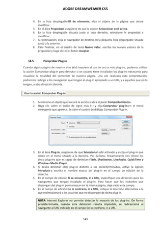 ADOBE DREAMWEAVER CS5
143
4. En la lista desplegable ID de elemento, elija el objeto de la página que desee
modificar.
5. En el área Propiedad, asegúrese de que la opción Seleccionar esté activa.
6. En la lista desplegable situada justo al lado derecho, seleccione la propiedad a
modificar.
7. A continuación, elija el navegador de destino en la pequeña lista desplegable situada
junto a la anterior.
8. Para finalizar, en el cuadro de texto Nuevo valor, escriba los nuevos valores de la
propiedad y haga clic en el botón Aceptar.
14.5. Comprobar Plug-in
Cuando alguna página de nuestro sitio Web requiere el uso de uno o más plug-ins, podemos utilizar
la acción Comprobar plug-in para detectar si un usuario tiene instalados los plug-ins necesarios para
visualizar la totalidad del contenido de nuestra página. Una vez realizada esta comprobación,
podremos redirigir a los navegantes que tengan el plug-in apropiado a un URL, y a aquellos que no lo
tengan, a otra dirección distinta.
Usar la acción Comprobar Plug-in
1. Seleccione el objeto que iniciará la acción y abra el panel Comportamientos.
2. Haga clic sobre el botón de signo más (+) y elija Comprobar plug-in en el menú
emergente que aparece. Se abre el cuadro de diálogo Comprobar Plug-in.
3. En el área Plug-in, asegúrese de que Seleccionar esté activado y escoja el plug-in que
desee en el menú situado a la derecha. Por defecto, Dreamweaver nos ofrece los
cinco plug-ins que es capaz de detectar: Flash, Shockwave, LiveAudio, QuickTime y
Windows Media Player.
4. Si desea detectar otro plug-in distinto a los predeterminados, active la opción
Introducir y escriba el nombre exacto del plug-in en el campo de edición de la
derecha.
5. En el campo de edición Si se encuentra, ir a URL, especifique una dirección para los
navegantes que tengan instalado el plug-in. Para hacer que los visitantes que
dispongan del plug-in permanezcan en la misma página, deje vacío este campo.
6. En el campo de edición De lo contrario, ir a URL, indique la dirección alternativa a la
que redireccionará a los usuarios que no dispongan de dicho plug-in.
NOTA: Internet Explorer no permite detectar la mayoría de los plug-ins. De forma
predeterminada, cuando esta detección resulta imposible, se redirecciona al
navegante al URL indicado en el campo De lo contrario, ir a URL.
 