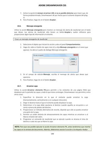 ADOBE DREAMWEAVER CS5
144
7. Active la opción Ir siempre al primer URL si no es posible detectar para hacer que, de
forma predeterminada, Dreamweaver dé por hecho que el visitante dispone del plug-
in.
8. Para finalizar, haga clic en el botón Aceptar.
14.6. Mensaje emergente
Utilice la acción Mensaje emergente para mostrar un mensaje de alerta de JavaScript con el texto
que desee. Las alertas de JavaScript sólo tienen un botón Aceptar y suelen utilizarse para
proporcionar algún tipo de información al visitante.
Crear un mensaje emergente de JavaScript
1. Seleccione el objeto que iniciará la acción y abra el panel Comportamientos.
2. Haga clic sobre el botón de signo más (+) y elija Mensaje emergente en el menú que
aparece. Se abre el cuadro de diálogo Mensaje emergente.
3. En el campo de edición Mensaje, escriba el mensaje de alerta que desea que
aparezca.
4. Para finalizar, haga clic en el botón Aceptar.
14.7. Arrastrar capa
Utilice la acción Arrastrar elemento PA para permitir a los visitantes de una página Web que
desplacen por la pantalla las capas y todo lo que éstas contengan. Dreamweaver nos permitirá, entre
otras cosas:
1. Especificar la dirección en la que el visitante puede arrastrar la capa
(horizontalmente, verticalmente o en cualquier dirección).
2. Elegir el destino hasta el que el visitante puede desplazar la capa.
3. Determinar si la capa debe ajustarse al destino cuando aquélla se encuentre a un
cierto número de píxeles del destino.
4. Proporcionar un método alternativo de recorte, dejando que sólo se pueda arrastrar
una parte de la capa.
5. Permitir un orden distinto de almacenamiento de capas mientras se arrastran o al
liberar el botón del ratón.
6. Programar un comando de JavaScript que se ejecute cuando se alcanza el área de
destino o cada vez que se libere la capa.
NOTA: Para que sea posible ejecutar la acción Arrastrar elemento PA, antes tendremos que insertar
las capas en la ventana de documento. Además, deberemos asociar la acción a la etiqueta <body>.
 