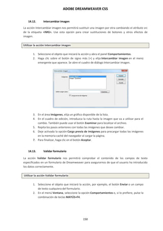 ADOBE DREAMWEAVER CS5
150
14.12. Intercambiar imagen
La acción Intercambiar imagen nos permitirá sustituir una imagen por otra cambiando el atributo src
de la etiqueta <IMG>. Use esta opción para crear sustituciones de botones y otros efectos de
imagen.
Utilizar la acción Intercambiar imagen
1. Seleccione el objeto que iniciará la acción y abra el panel Comportamientos.
2. Haga clic sobre el botón de signo más (+) y elija Intercambiar imagen en el menú
emergente que aparece. Se abre el cuadro de diálogo Intercambiar imagen.
3. En el área Imágenes, elija un gráfico disponible de la lista.
4. En el cuadro de edición, introduzca la ruta hasta la imagen que va a utilizar para el
cambio. También puede usar el botón Examinar para localizar el archivo.
5. Repita los pasos anteriores con todas las imágenes que desee cambiar.
6. Deje activada la opción Carga previa de imágenes para precargar todas las imágenes
en la memoria caché del navegador al cargar la página.
7. Para finalizar, haga clic en el botón Aceptar.
14.13. Validar formulario
La acción Validar formulario nos permitirá comprobar el contenido de los campos de texto
especificados en un formulario de Dreamweaver para asegurarnos de que el usuario ha introducido
los datos correctamente.
Utilizar la acción Validar formulario
1. Seleccione el objeto que iniciará la acción, por ejemplo, el botón Enviar o un campo
de texto cualquiera del formulario.
2. En el menú Ventana, seleccione la opción Comportamientos o, si lo prefiere, pulse la
combinación de teclas MAYÚS+F4.
 