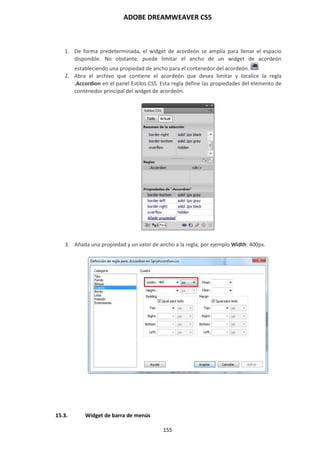 ADOBE DREAMWEAVER CS5
155
1. De forma predeterminada, el widget de acordeón se amplía para llenar el espacio
disponible. No obstante, puede limitar el ancho de un widget de acordeón
estableciendo una propiedad de ancho para el contenedor del acordeón.
2. Abra el archivo que contiene el acordeón que desea limitar y localice la regla
.Accordion en el panel Estilos CSS. Esta regla define las propiedades del elemento de
contenedor principal del widget de acordeón.
3. Añada una propiedad y un valor de ancho a la regla, por ejemplo Width: 400px.
15.3. Widget de barra de menús
 