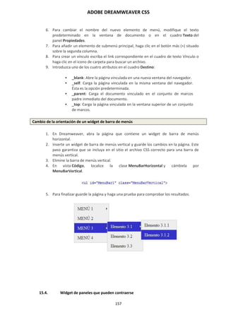 ADOBE DREAMWEAVER CS5
157
6. Para cambiar el nombre del nuevo elemento de menú, modifique el texto
predeterminado en la ventana de documento o en el cuadro Texto del
panel Propiedades.
7. Para añadir un elemento de submenú principal, haga clic en el botón más (+) situado
sobre la segunda columna.
8. Para crear un vínculo escriba el link correspondiente en el cuadro de texto Vínculo o
haga clic en el icono de carpeta para buscar un archivo.
9. Introduzca uno de los cuatro atributos en el cuadro Destino:
 _blank: Abre la página vinculada en una nueva ventana del navegador.
 _self: Carga la página vinculada en la misma ventana del navegador.
Ésta es la opción predeterminada.
 _parent: Carga el documento vinculado en el conjunto de marcos
padre inmediato del documento.
 _top: Carga la página vinculada en la ventana superior de un conjunto
de marcos.
Cambio de la orientación de un widget de barra de menús
1. En Dreamweaver, abra la página que contiene un widget de barra de menús
horizontal.
2. Inserte un widget de barra de menús vertical y guarde los cambios en la página. Este
paso garantiza que se incluya en el sitio el archivo CSS correcto para una barra de
menús vertical.
3. Elimine la barra de menús vertical.
4. En vista Código, localice la clase MenuBarHorizontal y cámbiela por
MenuBarVertical.
5. Para finalizar guarde la página y haga una prueba para comprobar los resultados.
15.4. Widget de paneles que pueden contraerse
 