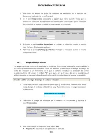 ADOBE DREAMWEAVER CS5
161
1. Seleccione un widget de grupo de opciones de validación en la ventana de
documento haciendo clic en su ficha azul.
2. En el panel Propiedades, seleccione la opción que indica cuándo desea que se
produzca la validación. Por defecto la opción onSubmit (Enviar) para que la validación
del formulario se produzca cuando el usuario envíe el formulario.
3. Activando la opción onBlur (Desenfocar) se realizará la validación cuando el usuario
hace clic fuera del grupo de opciones.
4. Activando la opción onChange (Cambiar) se realizará la validación cuando el usuario
realiza selecciones.
15.7. Widget de campo de texto
Un widget de campo de texto de validación es un campo de texto que muestra los estados válidos o
no válidos cuando el visitante introduce texto. Por ejemplo, puede añadir un widget de campo de
texto de validación a un formulario en el que el visitante introduce su dirección de correo
electrónico. Si no introducen el símbolo “@” y un punto en la dirección de correo electrónico, el
widget devuelve un mensaje indicando que la información introducida por el usuario no es válida.
Insertar y editar un widget de campo de texto de validación
1. En el menú Insertar seleccione la opción Spry y en el nuevo submenú que apare
escoja Campo de texto de validación de Spry. Automáticamente el widget aparece en
el documento.
2. Seleccione el widget de acordeón en la ventana de documento y observe el
panel Propiedades.
3. Seleccione un tipo de validación en el menú Tipo:
 Ninguno: No requiere un tipo particular de formato.
 