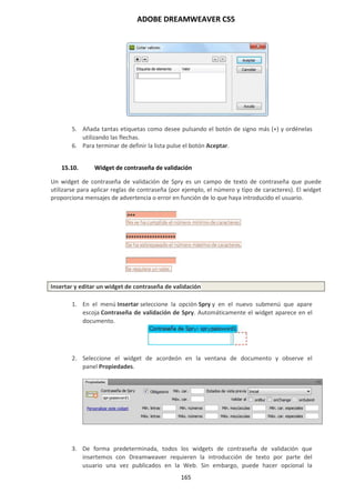 ADOBE DREAMWEAVER CS5
165
5. Añada tantas etiquetas como desee pulsando el botón de signo más (+) y ordénelas
utilizando las flechas.
6. Para terminar de definir la lista pulse el botón Aceptar.
15.10. Widget de contraseña de validación
Un widget de contraseña de validación de Spry es un campo de texto de contraseña que puede
utilizarse para aplicar reglas de contraseña (por ejemplo, el número y tipo de caracteres). El widget
proporciona mensajes de advertencia o error en función de lo que haya introducido el usuario.
Insertar y editar un widget de contraseña de validación
1. En el menú Insertar seleccione la opción Spry y en el nuevo submenú que apare
escoja Contraseña de validación de Spry. Automáticamente el widget aparece en el
documento.
2. Seleccione el widget de acordeón en la ventana de documento y observe el
panel Propiedades.
3. De forma predeterminada, todos los widgets de contraseña de validación que
insertemos con Dreamweaver requieren la introducción de texto por parte del
usuario una vez publicados en la Web. Sin embargo, puede hacer opcional la
 