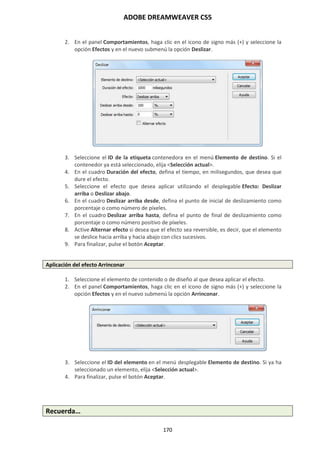 ADOBE DREAMWEAVER CS5
170
2. En el panel Comportamientos, haga clic en el icono de signo más (+) y seleccione la
opción Efectos y en el nuevo submenú la opción Deslizar.
3. Seleccione el ID de la etiqueta contenedora en el menú Elemento de destino. Si el
contenedor ya está seleccionado, elija <Selección actual>.
4. En el cuadro Duración del efecto, defina el tiempo, en milisegundos, que desea que
dure el efecto.
5. Seleccione el efecto que desea aplicar utilizando el desplegable Efecto: Deslizar
arriba o Deslizar abajo.
6. En el cuadro Deslizar arriba desde, defina el punto de inicial de deslizamiento como
porcentaje o como número de píxeles.
7. En el cuadro Deslizar arriba hasta, defina el punto de final de deslizamiento como
porcentaje o como número positivo de píxeles.
8. Active Alternar efecto si desea que el efecto sea reversible, es decir, que el elemento
se deslice hacia arriba y hacia abajo con clics sucesivos.
9. Para finalizar, pulse el botón Aceptar.
Aplicación del efecto Arrinconar
1. Seleccione el elemento de contenido o de diseño al que desea aplicar el efecto.
2. En el panel Comportamientos, haga clic en el icono de signo más (+) y seleccione la
opción Efectos y en el nuevo submenú la opción Arrinconar.
3. Seleccione el ID del elemento en el menú desplegable Elemento de destino. Si ya ha
seleccionado un elemento, elija <Selección actual>.
4. Para finalizar, pulse el botón Aceptar.
Recuerda…
 