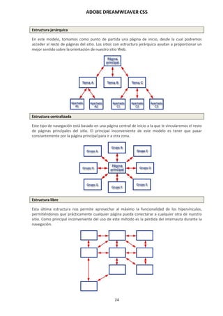 ADOBE DREAMWEAVER CS5
24
Estructura jerárquica
En este modelo, tomamos como punto de partida una página de inicio, desde la cual podremos
acceder al resto de páginas del sitio. Los sitios con estructura jerárquica ayudan a proporcionar un
mejor sentido sobre la orientación de nuestro sitio Web.
Estructura centralizada
Este tipo de navegación está basado en una página central de inicio a la que le vincularemos el resto
de páginas principales del sitio. El principal inconveniente de este modelo es tener que pasar
constantemente por la página principal para ir a otra zona.
Estructura libre
Esta última estructura nos permite aprovechar al máximo la funcionalidad de los hipervínculos,
permitiéndonos que prácticamente cualquier página pueda conectarse a cualquier otra de nuestro
sitio. Como principal inconveniente del uso de este método es la pérdida del internauta durante la
navegación.
 