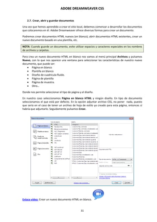 ADOBE DREAMWEAVER CS5
31
2.7. Crear, abrir y guardar documentos
Una vez que hemos aprendido a crear el sitio local, debemos comenzar a desarrollar los documentos
que colocaremos en él. Adobe Dreamweaver ofrece diversas formas para crear un documento.
Podremos crear documentos HTML nuevos (en blanco); abrir documentos HTML existentes, crear un
nuevo documento basado en una plantilla, etc.
NOTA: Cuando guarde un documento, evite utilizar espacios y caracteres especiales en los nombres
de archivos y carpetas.
Para crea un nuevo documento HTML en blanco nos vamos al menú principal Archivos y pulsamos
Nuevo, con lo que nos aparece una ventana para seleccionar las características de nuestro nuevo
documento, que puede ser:
 Página en blanco
 Plantilla en blanco
 Diseño de cuadricula fluido.
 Página de plantilla
 Página de muestra.
 Otro…
Donde nos permite seleccionar el tipo de página y el diseño.
En nuestro caso seleccionamos Página en blanco HTML y ningún diseño. En tipo de documento
seleccionamos el que está por defecto. En la opción adjuntar archivo CSS, no poner nada, puesto
que sería en el caso de tener un archivo de hoja de estilo ya creado para esta página, entonces sí
habría que adjuntarlo. Seguidamente pulsamos Crear.
Enlace vídeo: Crear un nuevo documento HTML en blanco.
 