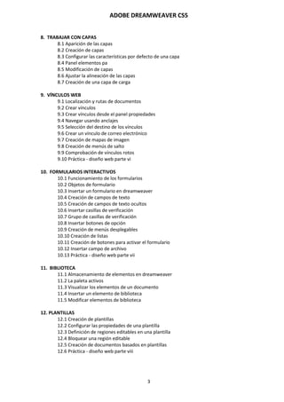 ADOBE DREAMWEAVER CS5
3
8. TRABAJAR CON CAPAS
8.1 Aparición de las capas
8.2 Creación de capas
8.3 Configurar las características por defecto de una capa
8.4 Panel elementos pa
8.5 Modificación de capas
8.6 Ajustar la alineación de las capas
8.7 Creación de una capa de carga
9. VÍNCULOS WEB
9.1 Localización y rutas de documentos
9.2 Crear vínculos
9.3 Crear vínculos desde el panel propiedades
9.4 Navegar usando anclajes
9.5 Selección del destino de los vínculos
9.6 Crear un vínculo de correo electrónico
9.7 Creación de mapas de imagen
9.8 Creación de menús de salto
9.9 Comprobación de vínculos rotos
9.10 Práctica - diseño web parte vi
10. FORMULARIOS INTERACTIVOS
10.1 Funcionamiento de los formularios
10.2 Objetos de formulario
10.3 Insertar un formulario en dreamweaver
10.4 Creación de campos de texto
10.5 Creación de campos de texto ocultos
10.6 Insertar casillas de verificación
10.7 Grupo de casillas de verificación
10.8 Insertar botones de opción
10.9 Creación de menús desplegables
10.10 Creación de listas
10.11 Creación de botones para activar el formulario
10.12 Insertar campo de archivo
10.13 Práctica - diseño web parte vii
11. BIBLIOTECA
11.1 Almacenamiento de elementos en dreamweaver
11.2 La paleta activos
11.3 Visualizar los elementos de un documento
11.4 Insertar un elemento de biblioteca
11.5 Modificar elementos de biblioteca
12. PLANTILLAS
12.1 Creación de plantillas
12.2 Configurar las propiedades de una plantilla
12.3 Definición de regiones editables en una plantilla
12.4 Bloquear una región editable
12.5 Creación de documentos basados en plantillas
12.6 Práctica - diseño web parte viii
 