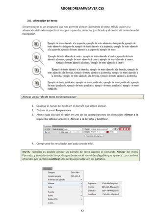 ADOBE DREAMWEAVER CS5
43
3.6. Alineación del texto
Dreamweaver es un programa que nos permite alinear fácilmente el texto. HTML soporta la
alineación del texto respecto al margen izquierdo, derecho, justificado y al centro de la ventana del
navegador.
Alinear un párrafo de texto en Dreamweaver
1. Coloque el cursor del ratón en el párrafo que desee alinear.
2. Diríjase al panel Propiedades.
3. Ahora haga clic con el ratón en uno de los cuatro botones de alineación: Alinear a la
izquierda, Alinear al centro, Alinear a la derecha y Justificar.
4. Compruebe los resultados con cada uno de ellos.
NOTA: También es posible alinear un párrafo de texto usando el comando Alinear del menú
Formato, y seleccionando la opción que desee en el menú desplegable que aparece. Los cambios
ofrecidos por la orden Justificar sólo serán apreciables en los párrafos.
 