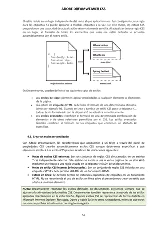 ADOBE DREAMWEAVER CS5
55
El estilo reside en un lugar independiente del texto al que aplica formato. Por consiguiente, una regla
para las etiquetas h1 puede aplicarse a muchas etiquetas a la vez. De este modo, los estilos CSS
proporcionan una capacidad de actualización extremadamente sencilla. Al actualizar de una regla CSS
en un lugar, el formato de todos los elementos que usan ese estilo definido se actualiza
automáticamente con el nuevo estilo.
En Dreamweaver, pueden definirse los siguientes tipos de estilos:
 Los estilos de clase: permiten aplicar propiedades a cualquier elemento o elementos
de la página.
 Los estilos de etiquetas HTML: redefinen el formato de una determinada etiqueta,
como por ejemplo h1. Cuando se crea o cambia un estilo CSS para la etiqueta h1,
todo el texto formateado con la etiqueta h1 se actualiza inmediatamente.
 Los estilos avanzados: redefinen el formato de una determinada combinación de
elementos o de otros selectores permitidos por el CSS. Los estilos avanzados
también redefinen el formato de las etiquetas que contienen un atributo id
específico.
4.3. Crear un estilo personalizado
Con Adobe Dreamweaver, las características que apliquemos a un texto a través del panel de
propiedades CSS crearán automáticamente estilos CSS aunque deberemos especificar a qué
elementos afectará. Los estilos CSS pueden residir en las ubicaciones siguientes:
 Hojas de estilos CSS externas: Son un conjuntos de reglas CSS almacenados en un archivo
*.css independiente externo. Este archivo se asocia a una o varias páginas de un sitio Web
mediante un vínculo o una regla situada en la etiqueta <HEAD> de un documento.
 Hojas de estilos CSS internas (o incrustadas): Son un conjunto de reglas CSS incluidos en una
etiqueta <STYLE> de la sección <HEAD> de un documento HTML.
 Estilos en línea: Se definen dentro de instancias específicas de etiquetas en un documento
HTML. No se recomienda el uso de estilos en línea salvo si pretendemos crear un estilo que
afecte a un único elemento.
NOTA: Dreamweaver reconoce los estilos definidos en documentos existentes siempre que se
ajusten a las directrices de los estilos CSS. Dreamweaver también representa la mayoría de los estilos
aplicados directamente en la vista Diseño. Algunos estilos CSS se representan de forma distinta en
Microsoft Internet Explorer, Netscape, Opera y Apple Safari u otros navegadores, mientras que otros
no son compatibles actualmente con ningún navegador.
 