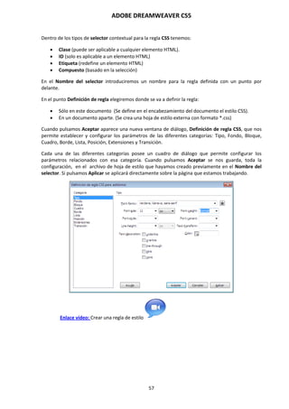 ADOBE DREAMWEAVER CS5
57
Dentro de los tipos de selector contextual para la regla CSS tenemos:
 Clase (puede ser aplicable a cualquier elemento HTML).
 ID (solo es aplicable a un elemento HTML)
 Etiqueta (redefine un elemento HTML)
 Compuesto (basado en la selección)
En el Nombre del selector introduciremos un nombre para la regla definida con un punto por
delante.
En el punto Definición de regla elegiremos donde se va a definir la regla:
 Sólo en este documento (Se define en el encabezamiento del documento el estilo CSS).
 En un documento aparte. (Se crea una hoja de estilo externa con formato *.css)
Cuando pulsamos Aceptar aparece una nueva ventana de diálogo, Definición de regla CSS, que nos
permite establecer y configurar los parámetros de las diferentes categorías: Tipo, Fondo, Bloque,
Cuadro, Borde, Lista, Posición, Extensiones y Transición.
Cada una de las diferentes categorías posee un cuadro de diálogo que permite configurar los
parámetros relacionados con esa categoría. Cuando pulsamos Aceptar se nos guarda, toda la
configuración, en el archivo de hoja de estilo que hayamos creado previamente en el Nombre del
selector. Si pulsamos Aplicar se aplicará directamente sobre la página que estamos trabajando.
Enlace vídeo: Crear una regla de estilo
 