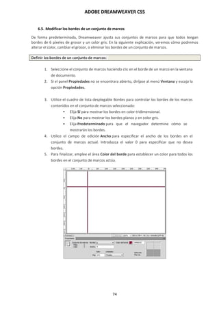 ADOBE DREAMWEAVER CS5
74
6.5. Modificar los bordes de un conjunto de marcos
De forma predeterminada, Dreamweaver ajusta sus conjuntos de marcos para que todos tengan
bordes de 6 píxeles de grosor y un color gris. En la siguiente explicación, veremos cómo podremos
alterar el color, cambiar el grosor, o eliminar los bordes de un conjunto de marcos.
Definir los bordes de un conjunto de marcos:
1. Seleccione el conjunto de marcos haciendo clic en el borde de un marco en la ventana
de documento.
2. Si el panel Propiedades no se encontrara abierto, diríjase al menú Ventana y escoja la
opción Propiedades.
3. Utilice el cuadro de lista desplegable Bordes para controlar los bordes de los marcos
contenidos en el conjunto de marcos seleccionado:
 Elija Sí para mostrar los bordes en color tridimensional.
 Elija No para mostrar los bordes planos y en color gris.
 Elija Predeterminado para que el navegador determine cómo se
mostrarán los bordes.
4. Utilice el campo de edición Ancho para especificar el ancho de los bordes en el
conjunto de marcos actual. Introduzca el valor 0 para especificar que no desea
bordes.
5. Para finalizar, emplee el área Color del borde para establecer un color para todos los
bordes en el conjunto de marcos actúa.
 
