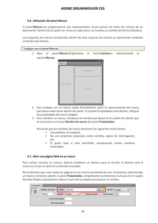 ADOBE DREAMWEAVER CS5
75
6.6. Utilización del panel Marcos
El panel Marcos nos proporcionará una representación visual precisa de todos los marcos de un
documento. Dentro de él, podrá ver como en cada marco se muestra su nombre de forma individual.
Los conjuntos de marcos introducidos dentro de otro conjunto de marcos se representan mediante
un borde más intenso.
Trabajar con el panel Marcos
1. Abra el panel Marcos dirigiéndose al menú Ventana y seleccionando la
opción Marcos.
2. Para trabajar con un marco, pulse directamente sobre la representación del marco
que desee seleccionar dentro del panel. Si el panel Propiedades está abierto, reflejará
las propiedades del marco elegido.
3. Para nombrar un marco, introduzca el nombre que desee en el cuadro de edición que
se encuentra en el área Nombre de marco del panel Propiedades.
Recuerde que los nombres de marco presentan las siguientes restricciones:
 Use palabras sin espacios.
 No use caracteres especiales como comillas, signos de interrogación,
etc.
 El guión bajo sí está permitido, exceptuando ciertos nombres
reservados.
6.7. Abrir una página Web en un marco
Para utilizar vínculos en marcos, deberá establecer un destino para el vínculo. El destino será el
marco en el que se abrirá el contenido vinculado.
No tendremos que crear todas las páginas en los marcos partiendo de cero. Si tenemos seleccionado
un marco y tenemos abierto el panel Propiedades, simplemente escribiremos el vínculo en el cuadro
de texto Origen o pulsaremos sobre el icono de la carpeta para buscar un archivo.
 