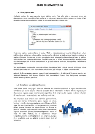 ADOBE DREAMWEAVER CS5
7
1.4. Editar páginas Web
Cualquier editor de texto permite crear páginas web. Para ello sólo es necesario crear los
documentos con la extensión HTML o HTM, e incluir como contenido del documento el código HTML
deseado. Puede utilizarse incluso el Bloc de notas de Windows para hacerlo.
Pero crear páginas web mediante el código HTML es más costoso que hacerlo utilizando un editor
gráfico. Al no utilizar un editor gráfico cuesta mucho más insertar cada uno de los elementos de la
página, al mismo tiempo que es más complicado crear una apariencia profesional para la página,
sobre todo si no estamos demasiado familiarizados con el HTML. Aunque también es cierto que
escribir el código nos da más control sobre él, y sobre todo al principio, nos ayudará a aprenderlo
rápidamente.
Hoy en día existe una amplia gama de editores de páginas Web. Uno de los más utilizados, y que
destaca por su sencillez y por las numerosas funciones que incluye, es Adobe Dreamweaver.
Además de Dreamweaver, existen otra serie de buenos editores de páginas Web, como pueden ser
Microsoft Expresion Web, Amaya, Bluefish, NVU, KompoZer o Quanta Plus. Algunos de los cuales
tienen la ventaja de ser gratuitos.
1.5. Cómo tener una página en Internet
Para poder poner una página Web en Internet, es necesario contratar a alguna empresa con
servidores que pueda alojarla y hacerla accesible desde Internet las 24 horas del día. El precio por
disponer de espacio propio en el servidor dependerá de la empresa, del espacio en disco, volumen
de transferencia y otras opciones que podamos contratar.
Hay empresas que ofrecen este servicio gratuitamente,
pero con ciertas limitaciones: poco espacio de disco,
lentitud y nombre de nuestra página precedido por el de la
suya. Hay que tener también en cuenta que estas empresas
deben generar ingresos de alguna forma, por lo que se
dedican a vender espacios publicitarios dentro de nuestras
páginas, publicidad que no podremos negarnos a incluir en
ellas. Por estos motivos, no se recomienda utilizar
hospedaje gratuito para la página de una empresa, aunque
sí es aceptable para una página personal, sobre todo al
comienzo.
 