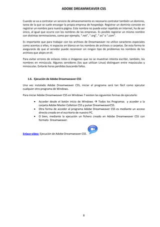 ADOBE DREAMWEAVER CS5
8
Cuando se va a contratar un servicio de almacenamiento es necesario contratar también un dominio,
tarea de la que se suele encargar la propia empresa de hospedaje. Registrar un dominio consiste en
registrar un nombre para nuestra página. Este nombre no puede estar repetido en Internet, ha de ser
único, al igual que ocurre con los nombres de las empresas. Es posible registrar un mismo nombre
con distintas terminaciones, como por ejemplo, “.net”, “.org”, “.es” o “.com”.
Es importante que para trabajar con los archivos de Dreamweaver no utilice caracteres especiales
como acentos o eñes, ni espacios en blanco en los nombres de archivos o carpetas. De esta forma te
asegurarás de que el servidor puede reconocer sin ningún tipo de problemas los nombres de los
archivos que alojes en él.
Para evitar errores de enlaces rotos o imágenes que no se muestran intenta escribir, también, los
nombres en minúscula. Algunos servidores (los que utilizan Linux) distinguen entre mayúsculas y
minúsculas. Evitarás horas perdidas buscando fallos.
1.6. Ejecución de Adobe Dreamweaver CS5
Una vez instalado Adobe Dreamweaver CS5, iniciar el programa será tan fácil como ejecutar
cualquier otro programa de Windows.
Para iniciar Adobe Dreamweaver CS5 en Windows 7 existen las siguientes formas de ejecutarlo:
 Acceder desde el botón inicio de Windows  Todos los Programas y acceder a la
carpeta Adobe Master Colletion CS5 y pulsar DreamweaverCS5.
 Otra forma de acceder al programa Adobe Dreamweaver CS5 es mediante un acceso
directo creado en el escritorio de nuestro PC.
 O bien, mediante la ejecución un fichero creado en Adobe Dreamweaver CS5 con
formato Dreamweaver.
Enlace vídeo: Ejecución de Adobe Dreamweaver CS5.
 