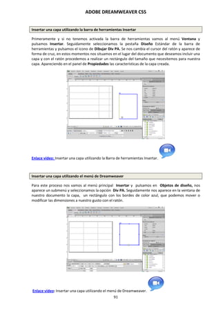 ADOBE DREAMWEAVER CS5
91
Insertar una capa utilizando la barra de herramientas Insertar
Primeramente y si no tenemos activada la barra de herramientas vamos al menú Ventana y
pulsamos Insertar. Seguidamente seleccionamos la pestaña Diseño Estándar de la barra de
herramientas y pulsamos el icono de Dibujar Div PA. Se nos cambia el cursor del ratón y aparece de
forma de cruz, en estos momentos nos situamos en el lugar del documento que deseamos incluir una
capa y con el ratón procedemos a realizar un rectángulo del tamaño que necesitemos para nuestra
capa. Apareciendo en el panel de Propiedades las características de la capa creada.
Enlace vídeo: Insertar una capa utilizando la Barra de herramientas Insertar.
Insertar una capa utilizando el menú de Dreamweaver
Para este proceso nos vamos al menú principal Insertar y pulsamos en Objetos de diseño, nos
aparece un submenú y seleccionamos la opción Div PA. Seguidamente nos aparece en la ventana de
nuestro documento la capa, un rectángulo con los bordes de color azul, que podemos mover o
modificar las dimensiones a nuestro gusto con el ratón.
Enlace vídeo: Insertar una capa utilizando el menú de Dreamweaver.
 