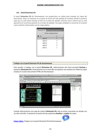 ADOBE DREAMWEAVER CS5
93
8.4. Panel Elementos PA
El panel Elementos PA de Dreamweaver nos proporciona un medio para manejar las capas del
documento. Éstas se muestran en el panel en forma de lista apilada de nombres donde la primera
capa que se creó estará situada al final en el orden de apilado, mientras que la última que se creó
aparecerá en la primera posición en el orden de apilado. Las capas anidadas se muestran en el panel
como nombres relacionados con las capas padres.
Trabajar con el panel Elemento PA de Dreamweaver
Para acceder a trabajar con el panel Elementos PA seleccionamos del menú principal Ventana y
pulsamos Elementos PA o directamente con la tecla F2, nos aparece una ventana con todas las capas
creadas en nuestro documento HTML de Dreamweaver.
Cuando seleccionamos una capa de nuestro Elementos PA, ésta se activa, marcando sus bordes con
un color amarillo. Si pulsamos la opción del ojo, podemos visualizar u ocultar las capas.
Enlace vídeo: Trabajar con el panel Elemento PA de Dreamweaver.
 