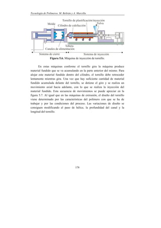 Tecnología de Polímeros. M. Beltrán y A. Marcilla
178
Figura 5.6. Máquina de inyección de tornillo.
En estas máquinas conforme el tornillo gira la máquina produce
material fundido que se va acumulando en la parte anterior del mismo. Para
alojar este material fundido dentro del cilindro, el tornillo debe retroceder
lentamente mientras gira. Una vez que hay suficiente cantidad de material
fundido acumulada delante del tornillo, se detiene el giro y se realiza un
movimiento axial hacia adelante, con lo que se realiza la inyección del
material fundido. Esta secuencia de movimientos se puede apreciar en la
figura 5.7. Al igual que en las máquinas de extrusión, el diseño del tornillo
viene determinado por las características del polímero con que se ha de
trabajar y por las condiciones del proceso. Las variaciones de diseño se
consiguen modificando el paso de hélice, la profundidad del canal y la
longitud del tornillo.
 