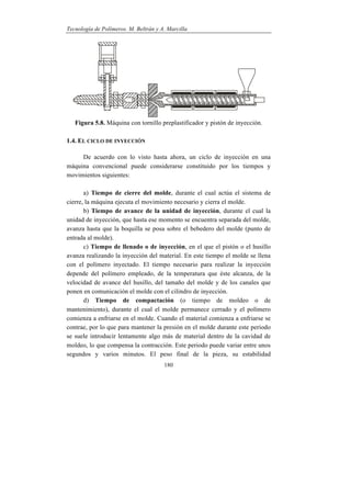 Tecnología de Polímeros. M. Beltrán y A. Marcilla
180
Figura 5.8. Máquina con tornillo preplastificador y pistón de inyección.
1.4. EL CICLO DE INYECCIÓN
De acuerdo con lo visto hasta ahora, un ciclo de inyección en una
máquina convencional puede considerarse constituido por los tiempos y
movimientos siguientes:
a) Tiempo de cierre del molde, durante el cual actúa el sistema de
cierre, la máquina ejecuta el movimiento necesario y cierra el molde.
b) Tiempo de avance de la unidad de inyección, durante el cual la
unidad de inyección, que hasta ese momento se encuentra separada del molde,
avanza hasta que la boquilla se posa sobre el bebedero del molde (punto de
entrada al molde).
c) Tiempo de llenado o de inyección, en el que el pistón o el husillo
avanza realizando la inyección del material. En este tiempo el molde se llena
con el polímero inyectado. El tiempo necesario para realizar la inyección
depende del polímero empleado, de la temperatura que éste alcanza, de la
velocidad de avance del husillo, del tamaño del molde y de los canales que
ponen en comunicación el molde con el cilindro de inyección.
d) Tiempo de compactación (o tiempo de moldeo o de
mantenimiento), durante el cual el molde permanece cerrado y el polímero
comienza a enfriarse en el molde. Cuando el material comienza a enfriarse se
contrae, por lo que para mantener la presión en el molde durante este periodo
se suele introducir lentamente algo más de material dentro de la cavidad de
moldeo, lo que compensa la contracción. Este periodo puede variar entre unos
segundos y varios minutos. El peso final de la pieza, su estabilidad
 