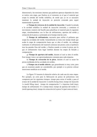 Tema 5. Inyección
181
dimensional y las tensiones internas que pudieran aparecer dependen de cómo
se realice esta etapa, que finaliza en el momento en el que el material que
ocupa la entrada del molde solidifica, de modo que ya no es necesario
mantener la unidad de inyección en posición avanzada para seguir
manteniendo la presión.
e) Tiempo de retroceso de la unidad de inyección. Cuando la entrada
a la cavidad solidifica la unidad de inyección retrocede, y comienza el
movimiento rotatorio del husillo para plastificar el material para la siguiente
etapa, simultaneándose con la fase de enfriamiento, apertura del molde y
extracción de la pieza y acelerando así el tiempo total de ciclo.
f) Tiempo de enfriamiento, necesario para enfriar el polímero que
ocupa las cavidades del molde. Generalmente se toma este tiempo desde que
acaba la etapa de compactación hasta que se abre el molde, sin embargo
realmente el enfriamiento del material comienza tan pronto como el polímero
toca las paredes frías del molde, y finaliza cuando se extrae la pieza, por lo
que el enfriamiento tiene lugar también durante las etapas de llenado y
compactación.
g) Tiempo de apertura del molde, durante el cual se abre el molde.
Este tiempo viene a ser aproximadamente constante para cada máquina.
h) Tiempo de extracción de la pieza, durante el cual se sacan las
piezas moldeadas de las cavidades de moldeo.
i) Tiempo con el molde abierto, que generalmente es muy corto, pero
que en ocasiones puede ser considerable, por ejemplo si es preciso colocar
inserciones metálicas en el molde.
La figura 5.9 muestra la duración relativa de cada una de estas etapas.
Por ejemplo, un ciclo para la fabricación de peines de poliestireno está
compuesto por los siguientes tiempos: tiempo para cerrar el molde y para el
avance de la unidad de inyección 1s (mold closing time); tiempo de inyección
1s (mold filling time); tiempo de compactación 5 s (injection hold time);
tiempo de enfriamiento 16 s (clamp time); tiempo de apertura del molde 2 s
(mold opening time); tiempo de extracción de la pieza 5s (part removal time).
 