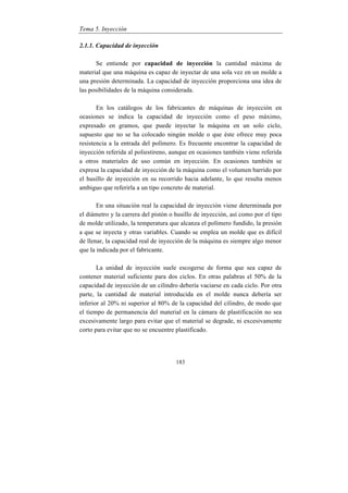 Tema 5. Inyección
183
2.1.1. Capacidad de inyección
Se entiende por capacidad de inyección la cantidad máxima de
material que una máquina es capaz de inyectar de una sola vez en un molde a
una presión determinada. La capacidad de inyección proporciona una idea de
las posibilidades de la máquina considerada.
En los catálogos de los fabricantes de máquinas de inyección en
ocasiones se indica la capacidad de inyección como el peso máximo,
expresado en gramos, que puede inyectar la máquina en un solo ciclo,
supuesto que no se ha colocado ningún molde o que éste ofrece muy poca
resistencia a la entrada del polímero. Es frecuente encontrar la capacidad de
inyección referida al poliestireno, aunque en ocasiones también viene referida
a otros materiales de uso común en inyección. En ocasiones también se
expresa la capacidad de inyección de la máquina como el volumen barrido por
el husillo de inyección en su recorrido hacia adelante, lo que resulta menos
ambiguo que referirla a un tipo concreto de material.
En una situación real la capacidad de inyección viene determinada por
el diámetro y la carrera del pistón o husillo de inyección, así como por el tipo
de molde utilizado, la temperatura que alcanza el polímero fundido, la presión
a que se inyecta y otras variables. Cuando se emplea un molde que es difícil
de llenar, la capacidad real de inyección de la máquina es siempre algo menor
que la indicada por el fabricante.
La unidad de inyección suele escogerse de forma que sea capaz de
contener material suficiente para dos ciclos. En otras palabras el 50% de la
capacidad de inyección de un cilindro debería vaciarse en cada ciclo. Por otra
parte, la cantidad de material introducida en el molde nunca debería ser
inferior al 20% ni superior al 80% de la capacidad del cilindro, de modo que
el tiempo de permanencia del material en la cámara de plastificación no sea
excesivamente largo para evitar que el material se degrade, ni excesivamente
corto para evitar que no se encuentre plastificado.
 