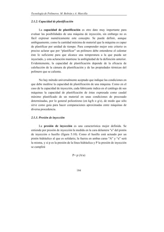 Tecnología de Polímeros. M. Beltrán y A. Marcilla
184
2.1.2. Capacidad de plastificación
La capacidad de plastificación es otro dato muy importante para
evaluar las posibilidades de una máquina de inyección, sin embargo no es
fácil expresar numéricamente este concepto. Se puede definir, aunque
ambiguamente, como la cantidad máxima de material que la máquina es capaz
de plastificar por unidad de tiempo. Para comprender mejor este criterio es
preciso aclarar que por “plastificar” un polímero debe entenderse el calentar
éste lo suficiente para que alcance una temperatura a la que pueda ser
inyectado, y esta aclaración mantiene la ambigüedad de la definición anterior.
Evidentemente, la capacidad de plastificación depende de la eficacia de
calefacción de la cámara de plastificación y de las propiedades térmicas del
polímero que se calienta.
No hay método universalmente aceptado que indique las condiciones en
que debe medirse la capacidad de plastificación de una máquina. Como en el
caso de la capacidad de inyección, cada fabricante indica en el catálogo de sus
máquinas la capacidad de plastificación de éstas expresada como caudal
máximo plastificado de un material en unas condiciones de procesado
determinadas, por lo general poliestireno (en kg/h o g/s), de modo que sólo
sirve como guía para hacer comparaciones aproximadas entre máquinas de
diversa procedencia.
2.1.3. Presión de inyección
La presión de inyección es una característica mejor definida. Se
entiende por presión de inyección la medida en la cara delantera "a” del pistón
de inyección o husillo (figura 5.10). Como el husillo está actuado por un
pistón hidráulico al que es solidario, la fuerza en ambas caras "A” y “a” será
la misma, y si p es la presión de la línea hidráulica y P la presión de inyección
se cumplirá
P= p (A/a)
 