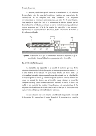 Tema 5. Inyección
185
La presión p en la línea puede leerse en un manómetro M y la relación
de superficies entre las caras de los pistones (A/a) es una característica de
construcción de la máquina que debe conocerse. Las máquinas
convencionales se construyen con relaciones A/a entre 8 y 9 generalmente.
Esta presión de inyección P no es la misma que la máxima presión que se
desarrolla en las cavidades de moldeo, la cual es bastante menor y puede tener
valores solamente del 20% de la presión de inyección y aun menores,
dependiendo de las características del molde, de las condiciones de moldeo y
del polímero utilizado.
Figura 5.10. Posición en la que se determina la presión de inyección, P, y la
presión del sistema hidráulico, p, que actúa sobre el tornillo.
2.1.4. Velocidad de inyección
La velocidad de inyección es el caudal de material que sale de la
máquina durante el periodo de inyección; se expresa generalmente en cm3
/s y
es una medida de la rapidez con que puede llenarse un molde dado. La
velocidad de inyección viene principalmente determinada por la velocidad de
avance del pistón o husillo, y también se puede expresar como el número de
veces por unidad de tiempo que el tornillo puede efectuar su recorrido
completo de ida y vuelta cuando la máquina funciona en vacío, es decir, sin
molde y sin material de moldeo. Naturalmente, esta característica de la
máquina sólo depende de las demás características con que ha sido construida
y en especial del tipo de sistema hidráulico utilizado.
En una situación real (con material y molde en la máquina) la velocidad
de inyección del material en el molde dependerá de otros factores como la
 