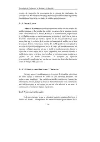 Tecnología de Polímeros. M. Beltrán y A. Marcilla
186
presión de inyección, la temperatura de la cámara de calefacción, las
características del material utilizado y el camino que debe recorrer el polímero
fundido hasta llegar a las cavidades de moldeo, principalmente.
2.1.5. Fuerza de cierre
La fuerza de cierre es aquella que mantiene unidas las dos mitades del
molde mientras en la cavidad de moldeo se desarrolla la máxima presión
como consecuencia de su llenado. Como ya se ha mencionado, la presión en
la cavidad de moldeo es mucho menor que la presión de inyección, si bien se
desarrolla una fuerza que tiende a separar las dos mitades del molde y que
viene dada por el producto de la presión en la cavidad de moldeo por el área
proyectada de ésta. Esta fuerza interna del molde puede ser muy grande y
necesita ser contrarrestada por una fuerza de cierre que en todo momento sea
superior a ella para asegurar así que el molde se mantiene cerrado durante la
inyección. Cuanto mayor es la fuerza disponible para mantener cerrado el
molde tanto mayor es el área transversal de la pieza que puede moldearse, a
igualdad de las demás condiciones. Las máquinas de inyección
convencionales empleadas hoy en día son capaces de desarrollar fuerzas de
cierre de más de 1000 toneladas.
2.2. VARIABLES QUE INTERVIENEN EN EL PROCESO
Diversos autores consideran que en el proceso de inyección intervienen
de forma directa o indirecta del orden de 200 variables diferentes. Sin
embargo para simplificar, estas variables se pueden clasificar en 4 categorías;
temperatura, presión, tiempo y distancia. Lamentablemente estas variables no
son independientes, y un cambio en una de ellas afectará a las otras. A
continuación se comentan las más importantes.
2.2.1. Temperatura de inyección
Es la temperatura a la que se calienta el material para introducirlo en el
interior del molde. La temperatura del material aumenta gradualmente desde
 
