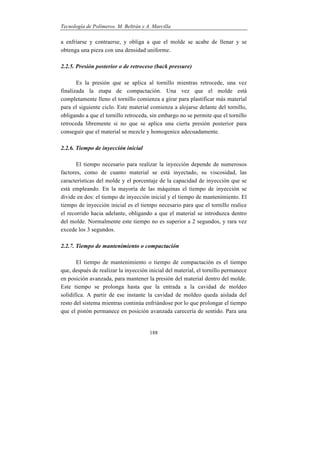 Tecnología de Polímeros. M. Beltrán y A. Marcilla
188
a enfriarse y contraerse, y obliga a que el molde se acabe de llenar y se
obtenga una pieza con una densidad uniforme.
2.2.5. Presión posterior o de retroceso (back pressure)
Es la presión que se aplica al tornillo mientras retrocede, una vez
finalizada la etapa de compactación. Una vez que el molde está
completamente lleno el tornillo comienza a girar para plastificar más material
para el siguiente ciclo. Este material comienza a alojarse delante del tornillo,
obligando a que el tornillo retroceda, sin embargo no se permite que el tornillo
retroceda libremente si no que se aplica una cierta presión posterior para
conseguir que el material se mezcle y homogenice adecuadamente.
2.2.6. Tiempo de inyección inicial
El tiempo necesario para realizar la inyección depende de numerosos
factores, como de cuanto material se está inyectado, su viscosidad, las
características del molde y el porcentaje de la capacidad de inyección que se
está empleando. En la mayoría de las máquinas el tiempo de inyección se
divide en dos: el tiempo de inyección inicial y el tiempo de mantenimiento. El
tiempo de inyección inicial es el tiempo necesario para que el tornillo realice
el recorrido hacia adelante, obligando a que el material se introduzca dentro
del molde. Normalmente este tiempo no es superior a 2 segundos, y rara vez
excede los 3 segundos.
2.2.7. Tiempo de mantenimiento o compactación
El tiempo de mantenimiento o tiempo de compactación es el tiempo
que, después de realizar la inyección inicial del material, el tornillo permanece
en posición avanzada, para mantener la presión del material dentro del molde.
Este tiempo se prolonga hasta que la entrada a la cavidad de moldeo
solidifica. A partir de ese instante la cavidad de moldeo queda aislada del
resto del sistema mientras continúa enfriándose por lo que prolongar el tiempo
que el pistón permanece en posición avanzada carecería de sentido. Para una
 