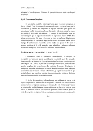 Tema 5. Inyección
189
pieza de 1.5 mm de espesor el tiempo de mantenimiento no suele exceder de 6
segundos.
2.2.8. Tiempo de enfriamiento
Es una de las variables más importantes para conseguir una pieza de
buena calidad. Es el tiempo que la pieza requiere para enfriarse hasta que ha
solidificado y además ha adquirido la rigidez suficiente para poder ser
extraída del molde sin que se deforme. Las partes más externas de las piezas
se enfrían a velocidad más rápidas. El tiempo de enfriamiento debe ser
suficiente para que un espesor considerable de la pieza (al menos el 95% de la
pieza) se encuentre frío para evitar que la pieza se deforme. Lógicamente
cuanto mayor sea el espesor de la pieza que se está moldeando mayor será el
tiempo de enfriamiento requerido. Como media una pieza de 1.5 mm de
espesor requiere de 9 a 12 segundos para solidificar y adquirir suficiente
resistencia para poder ser extraída del molde sin deformaciones.
2.3. COMPONENTES DE LA MÁQUINA DE INYECCIÓN
Considerando todo lo comentado anteriormente, la máquina de
inyección convencional puede considerarse constituida por dos unidades
fundamentales; el sistema de cierre y la unidad de inyección, como se aprecia
en la figura 5.6. Cuando se proyecta y construye una máquina, estas unidades
pueden acoplarse de varias formas. En particular la manera de disponer la
unidad de inyección y el sistema de cierre permite distinguir entre máquinas
con sistema de inyección vertical u horizontal, y según la dirección en que
actúa la fuerza que mantiene cerradas las dos mitades del molde, se distingue
entre máquinas de cierre vertical y horizontal.
El hecho de considerar independientes las unidades de cierre y de
inyección permite la construcción de máquinas "a medida", de acuerdo con las
características de la pieza que se desea moldear. De esta forma se aprovechan
al máximo las posibilidades de ambas unidades y se abarata el proceso tanto
desde el punto de vista de los costes de operación como desde el punto de
vista de inversión en equipo. Esto es particularmente interesante, por ejemplo,
 