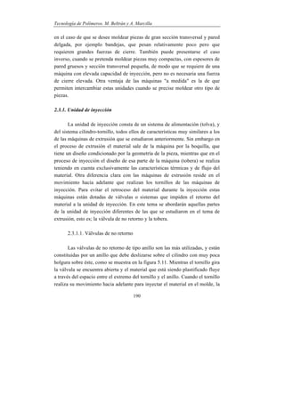 Tecnología de Polímeros. M. Beltrán y A. Marcilla
190
en el caso de que se desee moldear piezas de gran sección transversal y pared
delgada, por ejemplo bandejas, que pesan relativamente poco pero que
requieren grandes fuerzas de cierre. También puede presentarse el caso
inverso, cuando se pretenda moldear piezas muy compactas, con espesores de
pared gruesos y sección transversal pequeña, de modo que se requiere de una
máquina con elevada capacidad de inyección, pero no es necesaria una fuerza
de cierre elevada. Otra ventaja de las máquinas "a medida" es la de que
permiten intercambiar estas unidades cuando se precise moldear otro tipo de
piezas.
2.3.1. Unidad de inyección
La unidad de inyección consta de un sistema de alimentación (tolva), y
del sistema cilindro-tornillo, todos ellos de características muy similares a los
de las máquinas de extrusión que se estudiaron anteriormente. Sin embargo en
el proceso de extrusión el material sale de la máquina por la boquilla, que
tiene un diseño condicionado por la geometría de la pieza, mientras que en el
proceso de inyección el diseño de esa parte de la máquina (tobera) se realiza
teniendo en cuenta exclusivamente las características térmicas y de flujo del
material. Otra diferencia clara con las máquinas de extrusión reside en el
movimiento hacia adelante que realizan los tornillos de las máquinas de
inyección. Para evitar el retroceso del material durante la inyección estas
máquinas están dotadas de válvulas o sistemas que impiden el retorno del
material a la unidad de inyección. En este tema se abordarán aquellas partes
de la unidad de inyección diferentes de las que se estudiaron en el tema de
extrusión, esto es; la válvula de no retorno y la tobera.
2.3.1.1. Válvulas de no retorno
Las válvulas de no retorno de tipo anillo son las más utilizadas, y están
constituidas por un anillo que debe deslizarse sobre el cilindro con muy poca
holgura sobre éste, como se muestra en la figura 5.11. Mientras el tornillo gira
la válvula se encuentra abierta y el material que está siendo plastificado fluye
a través del espacio entre el extremo del tornillo y el anillo. Cuando el tornillo
realiza su movimiento hacia adelante para inyectar el material en el molde, la
 