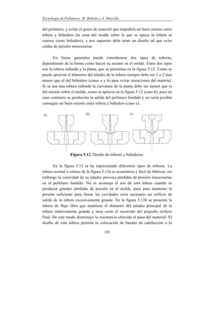 Tecnología de Polímeros. M. Beltrán y A. Marcilla
192
del polímero, y evitar el goteo de material que impediría un buen asiento entre
tobera y bebedero (la zona del molde sobre la que se apoya la tobera se
conoce como bebedero), y por supuesto debe tener un diseño tal que evite
caídas de presión innecesarias.
En líneas generales puede considerarse dos tipos de toberas,
dependiendo de la forma como hacen su asiento en el molde. Estos dos tipos
son la tobera redonda y la plana, que se presentan en la figura 5.12. Como se
puede apreciar el diámetro del taladro de la tobera siempre debe ser 1 o 2 mm
menor que el del bebedero (casos a y b) para evitar retenciones del material.
Si se usa una tobera redonda la curvatura de la punta debe ser menor que la
del asiento sobre el molde, como se aprecia en la figura 5.12 (caso b), pues en
caso contrario se produciría la salida del polímero fundido y no sería posible
conseguir un buen asiento entre tobera y bebedero (caso c).
Figura 5.12. Diseño de toberas y bebederos.
En la figura 5.13 se ha representado diferentes tipos de toberas. La
tobera normal o cónica de la figura 5.13a es económica y fácil de fabricar, sin
embargo la conicidad de su taladro provoca pérdidas de presión innecesarias
en el polímero fundido. No se aconseja el uso de esta tobera cuando se
producen grandes pérdidas de presión en el molde, pues para mantener la
presión suficiente para llenar las cavidades sería necesario un orificio de
salida de la tobera excesivamente grande. En la figura 5.13b se presenta la
tobera de flujo libre que mantiene el diámetro del taladro principal de la
tobera relativamente grande y muy corto el recorrido del pequeño orificio
final. De este modo disminuye la resistencia ofrecida al paso del material. El
diseño de esta tobera permite la colocación de bandas de calefacción a lo
 