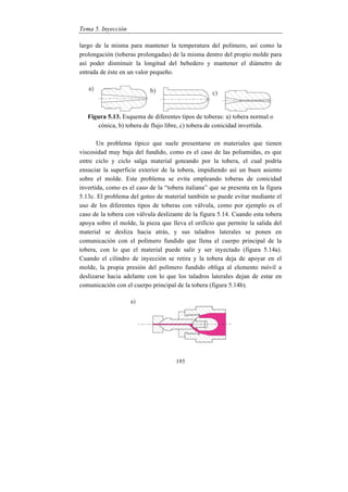 Tema 5. Inyección
193
largo de la misma para mantener la temperatura del polímero, así como la
prolongación (toberas prolongadas) de la misma dentro del propio molde para
así poder disminuir la longitud del bebedero y mantener el diámetro de
entrada de éste en un valor pequeño.
Figura 5.13. Esquema de diferentes tipos de toberas: a) tobera normal o
cónica, b) tobera de flujo libre, c) tobera de conicidad invertida.
Un problema típico que suele presentarse en materiales que tienen
viscosidad muy baja del fundido, como es el caso de las poliamidas, es que
entre ciclo y ciclo salga material goteando por la tobera, el cual podría
ensuciar la superficie exterior de la tobera, impidiendo así un buen asiento
sobre el molde. Este problema se evita empleando toberas de conicidad
invertida, como es el caso de la “tobera italiana” que se presenta en la figura
5.13c. El problema del goteo de material también se puede evitar mediante el
uso de los diferentes tipos de toberas con válvula, como por ejemplo es el
caso de la tobera con válvula deslizante de la figura 5.14. Cuando esta tobera
apoya sobre el molde, la pieza que lleva el orificio que permite la salida del
material se desliza hacia atrás, y sus taladros laterales se ponen en
comunicación con el polímero fundido que llena el cuerpo principal de la
tobera, con lo que el material puede salir y ser inyectado (figura 5.14a).
Cuando el cilindro de inyección se retira y la tobera deja de apoyar en el
molde, la propia presión del polímero fundido obliga al elemento móvil a
deslizarse hacia adelante con lo que los taladros laterales dejan de estar en
comunicación con el cuerpo principal de la tobera (figura 5.14b).
 