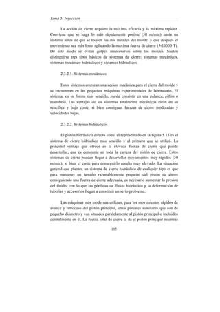 Tema 5. Inyección
195
La acción de cierre requiere la máxima eficacia y la máxima rapidez.
Conviene que se haga lo más rápidamente posible (50 m/min) hasta un
instante antes de que se toquen las dos mitades del molde, y que después el
movimiento sea más lento aplicando la máxima fuerza de cierre (5-10000 T).
De este modo se evitan golpes innecesarios sobre los moldes. Suelen
distinguirse tres tipos básicos de sistemas de cierre: sistemas mecánicos,
sistemas mecánico-hidráulicos y sistemas hidráulicos.
2.3.2.1. Sistemas mecánicos
Estos sistemas emplean una acción mecánica para el cierre del molde y
se encuentran en las pequeñas máquinas experimentales de laboratorio. El
sistema, en su forma más sencilla, puede consistir en una palanca, piñón o
manubrio. Las ventajas de los sistemas totalmente mecánicos están en su
sencillez y bajo coste, si bien consiguen fuerzas de cierre moderadas y
velocidades bajas.
2.3.2.2. Sistemas hidráulicos
El pistón hidráulico directo como el representado en la figura 5.15 es el
sistema de cierre hidráulico más sencillo y el primero que se utilizó. La
principal ventaja que ofrece es la elevada fuerza de cierre que puede
desarrollar, que es constante en toda la carrera del pistón de cierre. Estos
sistemas de cierre pueden llegar a desarrollar movimientos muy rápidos (50
m/min), si bien el coste para conseguirlo resulta muy elevado. La situación
general que plantea un sistema de cierre hidráulico de cualquier tipo es que
para mantener un tamaño razonablemente pequeño del pistón de cierre
consiguiendo una fuerza de cierre adecuada, es necesario aumentar la presión
del fluido, con lo que las pérdidas de fluido hidráulico y la deformación de
tuberías y accesorios llegan a constituir un serio problema.
Las máquinas más modernas utilizan, para los movimientos rápidos de
avance y retroceso del pistón principal, otros pistones auxiliares que son de
pequeño diámetro y van situados paralelamente al pistón principal o incluidos
centralmente en él. La fuerza total de cierre la da el pistón principal mientras
 