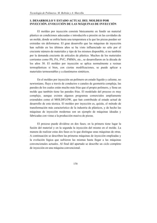 Tecnología de Polímeros. M. Beltrán y A. Marcilla
170
1. DESARROLLO Y ESTADO ACTUAL DEL MOLDEO POR
INYECCIÓN. EVOLUCIÓN DE LAS MÁQUINAS DE INYECCIÓN
El moldeo por inyección consiste básicamente en fundir un material
plástico en condiciones adecuadas e introducirlo a presión en las cavidades de
un molde, donde se enfría hasta una temperatura a la que las piezas puedan ser
extraídas sin deformarse. El gran desarrollo que las máquinas de inyección
han sufrido en los últimos años se ha visto influenciado no sólo por el
creciente número de materiales y tipo de los mismos disponible, si no también
por la demanda creciente de artículos de plástico. Muchos de los materiales
corrientes como PS, PA, PVC, PMMA, etc., se desarrollaron en la década de
los años 30. El moldeo por inyección se aplica normalmente a resinas
termoplásticas si bien, con ciertas modificaciones, se puede aplicar a
materiales termoestables y a elastómeros sintéticos.
En el moldeo por inyección un polímero en estado líquido y caliente, no
newtoniano, fluye a través de conductos o canales de geometría compleja, las
paredes de los cuales están mucho más frías que el propio polímero, y llena un
molde que también tiene las paredes frías. El modelado del proceso es muy
complejo, aunque existen algunos programas comerciales ampliamente
extendidos como el MOLDFLOW, que han contribuido al estado actual de
desarrollo de esta técnica. El moldeo por inyección es, quizás, el método de
transformación más característico de la industria de plásticos, y de hecho las
máquinas de inyección modernas son un ejemplo de máquinas ideadas y
fabricadas con vistas a la producción masiva de piezas.
El proceso puede dividirse en dos fases; en la primera tiene lugar la
fusión del material y en la segunda la inyección del mismo en el molde. La
manera de realizar estas dos fases es lo que distingue unas máquinas de otras.
A continuación se describen las primeras máquinas de inyección empleadas y
la evolución lógica que sufrieron las mismas hasta llegar a las máquinas
convencionales actuales. Al final del apartado se describe un ciclo completo
de inyección en una máquina convencional.
 