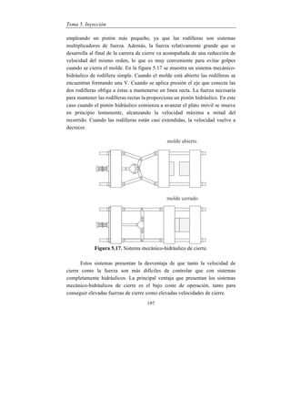 Tema 5. Inyección
197
empleando un pistón más pequeño, ya que las rodilleras son sistemas
multiplicadores de fuerza. Además, la fuerza relativamente grande que se
desarrolla al final de la carrera de cierre va acompañada de una reducción de
velocidad del mismo orden, lo que es muy conveniente para evitar golpes
cuando se cierra el molde. En la figura 5.17 se muestra un sistema mecánico-
hidráulico de rodillera simple. Cuando el molde está abierto las rodilleras se
encuentran formando una V. Cuando se aplica presión el eje que conecta las
dos rodilleras obliga a éstas a mantenerse en línea recta. La fuerza necesaria
para mantener las rodilleras rectas la proporciona un pistón hidráulico. En este
caso cuando el pistón hidráulico comienza a avanzar el plato móvil se mueve
en principio lentamente, alcanzando la velocidad máxima a mitad del
recorrido. Cuando las rodilleras están casi extendidas, la velocidad vuelve a
decrecer.
Figura 5.17. Sistema mecánico-hidráulico de cierre.
Estos sistemas presentan la desventaja de que tanto la velocidad de
cierre como la fuerza son más difíciles de controlar que con sistemas
completamente hidráulicos. La principal ventaja que presentan los sistemas
mecánico-hidráulicos de cierre es el bajo coste de operación, tanto para
conseguir elevadas fuerzas de cierre como elevadas velocidades de cierre.
 