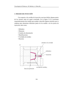 Tecnología de Polímeros. M. Beltrán y A. Marcilla
198
3. MOLDES DE INYECCIÓN
Con respecto a los moldes de inyección conviene definir algunas partes
de los mismos antes de seguir avanzando. En la figura 5.18 se presentan
esquemáticamente dos moldes que ayudan a describir algunos términos que se
emplean para denominar diferentes partes de los moldes o de las piezas de
inyección, tales como:
• Bebedero
• Mazarote
• Canales de alimentación
• Ramificaciones
• Cavidades de moldeo
• Recortes
 