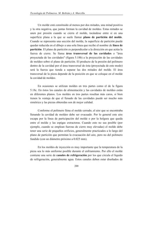Tecnología de Polímeros. M. Beltrán y A. Marcilla
200
Un molde está constituido al menos por dos mitades, una mitad positiva
y la otra negativa, que juntas forman la cavidad de moldeo. Estas mitades se
unen por presión cuando se cierra el molde, tocándose entre sí en una
superficie plana a la que se suele llamar plano de partición del molde.
Cuando se representa una sección del molde, la superficie de partición puede
quedar reducida en el dibujo a una sola línea que recibe el nombre de línea de
partición. El plano de partición es perpendicular a la dirección en que actúa la
fuerza de cierre. Se llama área transversal de las cavidades o "área
proyectada de las cavidades" (figura 5.18b) a la proyección de las cavidades
de moldeo sobre el plano de partición. El producto de la presión del polímero
dentro de la cavidad por el área transversal de ésta (proyectada de este modo)
será la fuerza que tienda a separar las dos mitades del molde. El área
transversal de la pieza depende de la posición en que se coloque en el molde
la cavidad de moldeo.
En ocasiones se utilizan moldes en tres partes como el de la figura
5.18c. En éstos los canales de alimentación y las cavidades de moldeo están
en diferentes planos. Los moldes en tres partes resultan más caros, si bien
tienen la ventaja de que el llenado de las cavidades puede ser mucho más
simétrico y las piezas obtenidas son de mejor calidad.
Conforme el polímero llena el molde cerrado, el aire que se encontraba
llenando la cavidad de moldeo debe ser evacuado. Por lo general este aire
escapa por la línea de participación del molde o por la holgura que queda
entre el molde y las espigas extractoras. Cuando esto no sea posible (por
ejemplo, cuando se emplean fuerzas de cierre muy elevadas) el molde debe
tener una serie de pequeños orificios, generalmente practicados a lo largo del
plano de partición que permitan la evacuación del aire, pero no del polímero
fundido (con un diámetro próximo a 0.025 mm).
En los moldes de inyección es muy importante que la temperatura de la
pieza sea lo más uniforme posible durante el enfriamiento. Por ello el molde
contiene una serie de canales de refrigeración por los que circula el líquido
de refrigeración, generalmente agua. Estos canales deben estar diseñados de
 
