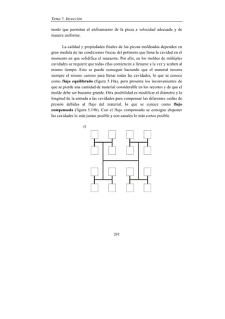 Tema 5. Inyección
201
modo que permitan el enfriamiento de la pieza a velocidad adecuada y de
manera uniforme.
La calidad y propiedades finales de las piezas moldeadas dependen en
gran medida de las condiciones físicas del polímero que llena la cavidad en el
momento en que solidifica el mazarote. Por ello, en los moldes de múltiples
cavidades se requiere que todas ellas comiencen a llenarse a la vez y acaben al
mismo tiempo. Esto se puede conseguir haciendo que el material recorra
siempre el mismo camino para llenar todas las cavidades, lo que se conoce
como flujo equilibrado (figura 5.19a), pero presenta los inconvenientes de
que se pierde una cantidad de material considerable en los recortes y de que el
molde debe ser bastante grande. Otra posibilidad es modificar el diámetro y la
longitud de la entrada a las cavidades para compensar las diferentes caídas de
presión debidas al flujo del material, lo que se conoce como flujo
compensado (figura 5.19b). Con el flujo compensado se consigue disponer
las cavidades lo más juntas posible y con canales lo más cortos posible.
 