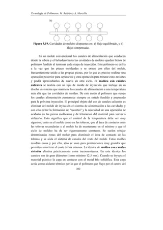 Tecnología de Polímeros. M. Beltrán y A. Marcilla
202
Figura 5.19. Cavidades de moldeo dispuestas en: a) flujo equilibrado, y b)
flujo compensado.
En un molde convencional los canales de alimentación que conducen
desde la tobera y el bebedero hasta las cavidades de moldeo quedan llenos de
polímero fundido al terminar cada etapa de inyección. Este polímero se enfría
a la vez que las piezas moldeadas y se extrae con ellas del molde,
frecuentemente unido a las propias piezas, por lo que es preciso realizar una
operación posterior para separarlos y otra operación para triturar estos recortes
y poder aprovecharlos de nuevo en otro ciclo. El moldeo con canales
calientes se realiza con un tipo de molde de inyección que incluye en su
diseño un sistema que mantiene los canales de alimentación a una temperatura
más alta que las cavidades de moldeo. De este modo el polímero que ocupa
los canales alimentación permanece siempre en estado fundido y preparado
para la próxima inyección. El principal objeto del uso de canales calientes es
eliminar del molde de inyección el sistema de alimentación a las cavidades y
con ello evitar la formación de "recortes" y la necesidad de una operación de
acabado en las piezas moldeadas y de trituración del material para volver a
utilizarlo. Esto significa que el control de la temperatura debe ser muy
riguroso, tanto en el molde como en las toberas, que el área de contacto entre
las toberas secundarias y el molde ha de mantenerse en el mínimo y que el
ciclo de moldeo ha de ser rigurosamente constante. Se suelen rebajar
determinadas zonas del molde para disminuir el área de contacto de las
toberas y se aísla el sistema de canales del resto del molde. Estos moldes
resultan caros y por ello, sólo se usan para producciones muy grandes que
permiten amortizar el coste de los mismos. La técnica de moldeo con canales
aislados elimina prácticamente estos inconvenientes. En esta técnica los
canales son de gran diámetro (como mínimo 12.5 mm). Cuando se inyecta el
material plástico la capa en contacto con el metal frío solidifica. Esta capa
actúa como aislante térmico por lo que el polímero que fluye por el centro del
 