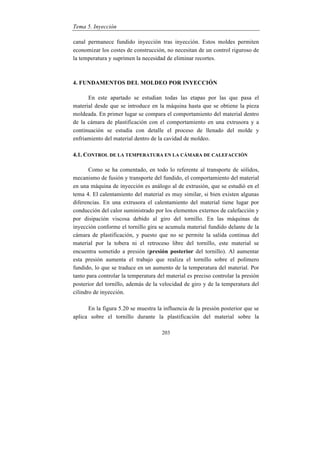 Tema 5. Inyección
203
canal permanece fundido inyección tras inyección. Estos moldes permiten
economizar los costes de construcción, no necesitan de un control riguroso de
la temperatura y suprimen la necesidad de eliminar recortes.
4. FUNDAMENTOS DEL MOLDEO POR INYECCIÓN
En este apartado se estudian todas las etapas por las que pasa el
material desde que se introduce en la máquina hasta que se obtiene la pieza
moldeada. En primer lugar se compara el comportamiento del material dentro
de la cámara de plastificación con el comportamiento en una extrusora y a
continuación se estudia con detalle el proceso de llenado del molde y
enfriamiento del material dentro de la cavidad de moldeo.
4.1. CONTROL DE LA TEMPERATURA EN LA CÁMARA DE CALEFACCIÓN
Como se ha comentado, en todo lo referente al transporte de sólidos,
mecanismo de fusión y transporte del fundido, el comportamiento del material
en una máquina de inyección es análogo al de extrusión, que se estudió en el
tema 4. El calentamiento del material es muy similar, si bien existen algunas
diferencias. En una extrusora el calentamiento del material tiene lugar por
conducción del calor suministrado por los elementos externos de calefacción y
por disipación viscosa debido al giro del tornillo. En las máquinas de
inyección conforme el tornillo gira se acumula material fundido delante de la
cámara de plastificación, y puesto que no se permite la salida continua del
material por la tobera ni el retroceso libre del tornillo, este material se
encuentra sometido a presión (presión posterior del tornillo). Al aumentar
esta presión aumenta el trabajo que realiza el tornillo sobre el polímero
fundido, lo que se traduce en un aumento de la temperatura del material. Por
tanto para controlar la temperatura del material es preciso controlar la presión
posterior del tornillo, además de la velocidad de giro y de la temperatura del
cilindro de inyección.
En la figura 5.20 se muestra la influencia de la presión posterior que se
aplica sobre el tornillo durante la plastificación del material sobre la
 