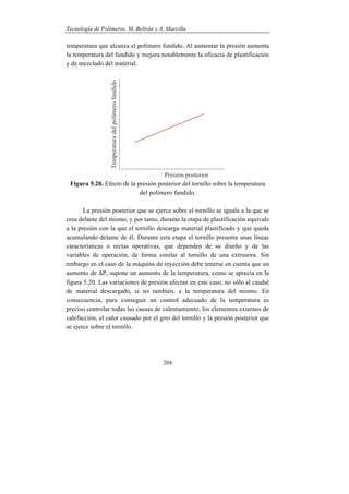 Tecnología de Polímeros. M. Beltrán y A. Marcilla
204
temperatura que alcanza el polímero fundido. Al aumentar la presión aumenta
la temperatura del fundido y mejora notablemente la eficacia de plastificación
y de mezclado del material.
Figura 5.20. Efecto de la presión posterior del tornillo sobre la temperatura
del polímero fundido.
La presión posterior que se ejerce sobre el tornillo se iguala a la que se
crea delante del mismo, y por tanto, durante la etapa de plastificación equivale
a la presión con la que el tornillo descarga material plastificado y que queda
acumulando delante de él. Durante esta etapa el tornillo presenta unas líneas
características o rectas operativas, que dependen de su diseño y de las
variables de operación, de forma similar al tornillo de una extrusora. Sin
embargo en el caso de la máquina de inyección debe tenerse en cuenta que un
aumento de P, supone un aumento de la temperatura, como se aprecia en la
figura 5.20. Las variaciones de presión afectan en este caso, no sólo al caudal
de material descargado, si no también, a la temperatura del mismo. En
consecuencia, para conseguir un control adecuado de la temperatura es
preciso controlar todas las causas de calentamiento; los elementos externos de
calefacción, el calor causado por el giro del tornillo y la presión posterior que
se ejerce sobre el tornillo.
 