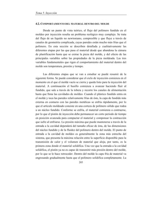 Tema 5. Inyección
205
4.2. COMPORTAMIENTO DEL MATERIAL DENTRO DEL MOLDE
Desde un punto de vista teórico, el flujo del polímero fundido en el
moldeo por inyección resulta un problema reológico muy complejo. Se trata
del flujo de un líquido no newtoniano, compresible y que fluye a través de
canales de geometría complicada, cuyas paredes están mucho más frías que el
polímero. En esta sección se describen detallada y cualitativamente las
diferentes etapas por las que pasa el material desde que abandona la cámara
de plastificación hasta que se extrae la pieza del molde, y del efecto de las
principales variables sobre las propiedades de la pieza moldeada. Las tres
variables fundamentales que rigen el comportamiento del material dentro del
molde son temperatura, presión y tiempo.
Las diferentes etapas que se van a estudiar se puede resumir de la
siguiente forma. Se puede considerar que el ciclo de inyección comienza en el
momento en el que el molde vacío se cierra y queda listo para la inyección del
material. A continuación el husillo comienza a avanzar haciendo fluir al
fundido, que sale a través de la tobera y recorre los canales de alimentación
hasta que llena las cavidades de moldeo. Cuando el plástico fundido entra en
el molde y toca las paredes relativamente frías de éste, la capa de fundido más
externa en contacto con las paredes metálicas se enfría rápidamente, por lo
que el artículo moldeado consiste en una corteza de polímero sólido que rodea
a un núcleo fundido. Conforme se enfría, el material comienza a contraerse,
por lo que el pistón de inyección debe permanecer un corto periodo de tiempo
en posición avanzada para compactar el material y compensar la contracción
que sufre al enfriarse. La presión máxima que puede mantenerse a través de la
entrada a la cavidad dependerá del tamaño eficaz de ésta, de las dimensiones
del núcleo fundido y de la fluidez del polímero dentro del molde. El punto de
entrada a la cavidad de moldeo es generalmente la zona más estrecha del
sistema, que presenta la máxima relación entre la superficie disponible para la
transmisión de calor y el volumen de material que aloja, por tanto, es la
primera zona donde el material solidifica. Una vez que la entrada a la cavidad
solidifica, el pistón ya no es capaz de transmitir más presión dentro del molde,
por lo que se le hace retroceder. Dentro del molde la capa fría de material va
engrosando gradualmente hasta que el polímero solidifica completamente. La
 