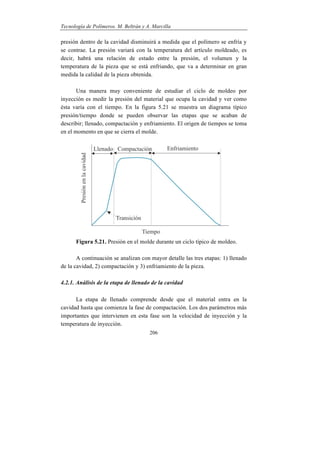 Tecnología de Polímeros. M. Beltrán y A. Marcilla
206
presión dentro de la cavidad disminuirá a medida que el polímero se enfría y
se contrae. La presión variará con la temperatura del artículo moldeado, es
decir, habrá una relación de estado entre la presión, el volumen y la
temperatura de la pieza que se está enfriando, que va a determinar en gran
medida la calidad de la pieza obtenida.
Una manera muy conveniente de estudiar el ciclo de moldeo por
inyección es medir la presión del material que ocupa la cavidad y ver como
ésta varía con el tiempo. En la figura 5.21 se muestra un diagrama típico
presión/tiempo donde se pueden observar las etapas que se acaban de
describir; llenado, compactación y enfriamiento. El origen de tiempos se toma
en el momento en que se cierra el molde.
Figura 5.21. Presión en el molde durante un ciclo típico de moldeo.
A continuación se analizan con mayor detalle las tres etapas: 1) llenado
de la cavidad, 2) compactación y 3) enfriamiento de la pieza.
4.2.1. Análisis de la etapa de llenado de la cavidad
La etapa de llenado comprende desde que el material entra en la
cavidad hasta que comienza la fase de compactación. Los dos parámetros más
importantes que intervienen en esta fase son la velocidad de inyección y la
temperatura de inyección.
 